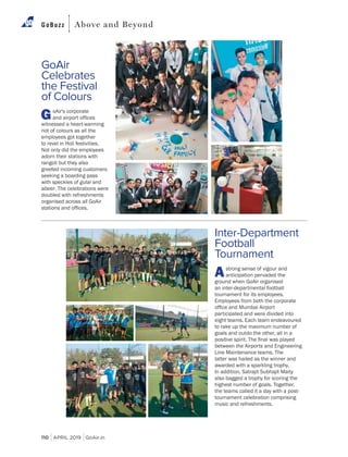 110 APRIL 2019 GoAir.in
GoBuzz Above and Beyond
Inter-Department
Football
Tournament
Astrong sense of vigour and
anticipation pervaded the
ground when GoAir organised
an inter-departmental football
tournament for its employees.
Employees from both the corporate
participated and were divided into
eight teams. Each team endeavoured
to rake up the maximum number of
goals and outdo the other, all in a
between the Airports and Engineering
latter was hailed as the winner and
awarded with a sparkling trophy.
also bagged a trophy for scoring the
highest number of goals. Together,
the teams called it a day with a post-
tournament celebration comprising
music and refreshments.
GoAir
Celebrates
the Festival
of Colours
GoAir's corporate
witnessed a heart-warming
riot of colours as all the
employees got together
to revel in Holi festivities.
Not only did the employees
adorn their stations with
rangoli but they also
greeted incoming customers
seeking a boarding pass
with speckles of gulal and
abeer. The celebrations were
doubled with refreshments
organised across all GoAir
 