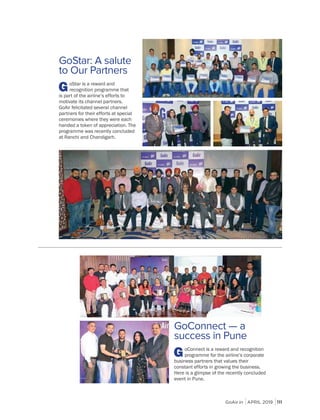 GoAir.in APRIL 2019 111
GoConnect — a
success in Pune
GoConnect is a reward and recognition
programme for the airline’s corporate
business partners that values their
constant efforts in growing the business.
Here is a glimpse of the recently concluded
event in Pune.
GoStar: A salute
to Our Partners
GoStar is a reward and
recognition programme that
is part of the airline’s efforts to
motivate its channel partners.
GoAir felicitated several channel
partners for their efforts at special
ceremonies where they were each
handed a token of appreciation. The
programme was recently concluded
at Ranchi and Chandigarh.
 