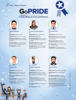 GOPRIDE
Celebrating our star performers.
HARSHA SEBASTIAN
Department: Airport Services
GoAir to me is: An anchor in my life.
My success mantra: A year has 365
possibilities. Don’t wish for a good life,
work for it.
My motto in life: Do my best so that I
don't ever blame myself for anything.
My inspiration: My family
PANKAJ PATHAK
Department: Airport Services
GoAir to me is: A place where I can
perform to the best of my abilities.
My success mantra: Dedication and
punctuality.
My motto in life: I want to become a
successful aviation personnel.
My inspiration: I am following the
footsteps of my seniors.
KUSHNAAZ FREDIE ANTALIA
Department: Centre of Excellence
GoAir to me is: My family
My success mantra: There is no short
cut to success. Work hard to achieve
your goals.
My motto in life:
hard work will take you ahead.
My inspiration: Go as far as you can
see. When you get there, you will be
able to see further.
PAROMITA SENGUPTA
Department: Airport Services
GoAir to me is: Inspiration. I always
believe that one must never be scared
too.
My success mantra: Success isn’t
measured by the position one has
reached but by the obstacles one has
overcome.
My motto in life: Work to become; not
to acquire.
My inspiration: My father
MAYUR GAIKWAD
Department: Airport Services
GoAir to me is:
my career here. GoAir truly believed in
me as a fresher.
My success mantra: Nothing is
impossible for those who believe.
My motto in life: Your hard work pays
off — sooner or later.
My inspiration: Failureinspiresme;
SANJAY JADHAV
Department: Information Technology
GoAir to me is: The road to a bright
future.
My success mantra: The road to
success is always under construction.
My motto in life: Eventually, you will
only be a memory to some people. Do
your best to make sure it’s a good one.
My inspiration: Paycloseattentionto
peoplewhodon’tclapwhenyouwin
becausetheyhelpyouimprove,getbetter
andsucceed.
Pride Above & Beyond
*GoPridefeaturesourquarterlyachievers.
 