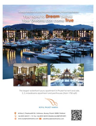 You have to Dream before
Your Dreams can come True
A unique selection of Luxury Properties overlooking Phuket’s best Marina
The largest waterfront luxury apartment in Phuket for rent and sale.
2, 3, 4-bedrooms apartment and penthouses (from 1750 sqft)
68 Moo 2, Thepkasattri Rd., Kohkaew, Muang, Phuket, 83000, Thailand
+66 (0)76 360 811 – 14 Fax: +66 (0)76 360 815 Moblie+66 (0)89 894 4091
www.royalphuketmarina.com sales@royalphuketmarina.com
 