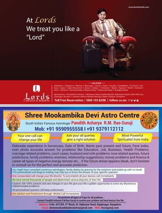 Shree Mookambika Devi Astro Centre
South lndia’s Famous Astrologer Pandith Acharya R.M. Rao Guruji
Mob: +91 9590955558 I +91 9379112112
Your one call can
change your life
Ask your all queries
give a right solution
Most Powerful
Spiritualist from India
Elaborate experience in horoscope, Date of Birth, Name past present and future, Face index,
even photo accurate answer for problems like Education, Job, Business, Health Problems,
marriage related problems, court cases, husband and wife problems, love related queries, future
career all types of negative energy remedy etc... if the future ahead appears bleak, don't hesitate
to consult us for the perfect and accurate prediction.
You might have consulted numerous astrologers, family deities by grieving for the solutions and ended up with no result.
One consecrated call change your life blissful. To accomplish all your desires call immediately.
We have served thousands of people and determined various disputes of their life.
Caution: Get 100% solution and see changes in your life.give your life a golden opportunity to solve any Mysterious
indeterminable problems.
All personalized question will keep undisclosed.
Get solution and Predictions through Mobile Call Immediately
Address: H.No. 627/89, 4th
Block, Dr. Rajkumar Road, Rajajinagar, Bangalore.
Email: shreemookambikadeviastro@gmail.com Web: rmraoguruji.com
He performs all types of Pujas for all problems.
Contact Pandith Acharya R M Rao Guruji to resolve your problem and lead tension free life.
 