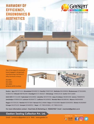 The Model Shown : Interact Collection
One of the largest & renowned
brand engaged in designing &
manufacturing of all kinds of
office furniture in-house
ISO:9001
ISO:14001
ISO:18001
BIFMA & AIOTA Certified
Dealers : Agra-9837071414 Ahmedabad-9924085719 Bareilly-9760072425 Bathinda-9814200836 Bhubaneswar-9776616000,
9238567519 Bhiwadi-9887962940 Chandigarh-0172-4662627 Chitradurga –9448124136 Cochin-9447116083
Delhi-NCR-9717213399 Hyderabad-9246189002 Jalandhar-9876797596 Jaipur & Udaipur-9828054400 Jammu-7006895955
Jamshedpur-9709041538 Lucknow-9628584772 Ludhiana-9915699052 Mumbai West-9819085461 Mysuru-9483444000
Nagpur-9372391201 Nainital-9927073844 Narnaul-9812148686 Raipur-9755010000 Ranchi-9334459955 Shimla-9418500087
Srinagar-9419752233 Sonepat-9254009552 Nepal- +97-79851035863, +97-79801231231
For more information contact : Head Sales & Marketing at : 9582637667 Email : manmeet@geeken.co.in
Email : contactus@geeken.co.in Web : www.geeken.in
Geeken Seating Collection Pvt. Ltd.
Available on Stay in touch :
 