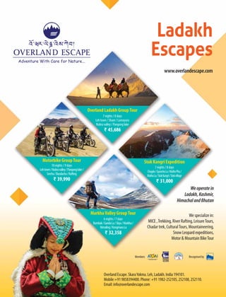 We specialize in:
MICE ,Trekking, River Rafting, LeisureTours,
Chadar trek, CulturalTours, Mountaineering,
Snow Leopard expeditions,
Motor & Mountain BikeTour
Overland Escape. SkaraYokma. Leh, Ladakh. India 194101.
Mobile:+91 9858394400. Phone: +91 1982-252105, 252108, 252110.
Email: info@overlandescape.com
Weoperatein
Ladakh,Kashmir,
HimachalandBhutan
Ladakh
Escapes
www.overlandescape.com
7 nights / 8 days
Leh town / Sham / Lamayuru
Nubra valley / Pangong lake
₹ 45,686
10 nights / 9 days
Lehtown/Nubravalley/Pangonglake/
Serchu/Baralacha/Rafting
₹ 39,990
7 nights / 8 days
Chogdo/GyunchoLa/MathoPhu/
MathoLa/StokKangri/Stokvillage
₹ 31,000
6 nights / 7 days
Rumbak/GandaLa/Skyu/Markha/
Nimaling/KongmaruLa
₹ 32,358
Overland Ladakh GroupTour
Motorbike GroupTour Stok Kangri Expedition
MarkhaValley GroupTour
Members Recognised by
 