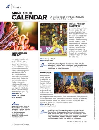 22 APRIL 2019 GoAir.in
MARK YOUR
CALENDAR
Check-in
INTERNATIONAL
JAZZ DAY
International Jazz Day falls
on April 30 every year.
While concerts will mark
the day the world over, at
Mumbai's NCPA, the eighth
edition of the celebrations
will kick off. The programme
features three hours of
jazz standards and jazz
fusion featuring renowned
artistes. Louiz Banks, who
has been spearheading
the jazz movement in
India for over 30 years, will
and singers in India to the
festival. Sit back and enjoy
the best of jazz by the bay.
When: April 30
Where: Tata Theatre,
NCPA, Mumbai
— COMPILED BY BLESSY CHETTIAR
Connect
A curated list of events and festivals
to bookmark this month.
Connect
INDIAN PREMIER
LEAGUE 12
It is no secret that the Indian
Premier League (IPL) has
amassed huge patronage
the years. Now in its twelfth
season, the league will
boast cult teams comprising
some of the world's most
celebrated cricket maestros.
Witness players swiftly rack
up runs or simply feel the
charged anticipation. The
cricketing revelry will last all
through April across Indian
metros where you can catch
the action live.
When: Throughout April
Where: Across India
Connect
SONGKRAN
If a street water
of welcoming the
harvest season,
then join the Thai
for Songkran. What
began as a ritual
of sprinkling water
for good luck and
become synonymous
with a big water party, with colourful water pistols. Partake in the procession
of the Phra Buddha Sihing image. Karon and Patong beaches are especially
thronged during the festival, and nobody — including tourists and police
When: April 13 to 15
Where: Phuket, Thailand
JensThekkeveettil/Unsplash.com;IPLT20.com;TourismAuthorityofThailand
 