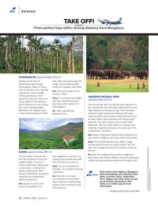 Getaways
24 APRIL 2019 GoAir.in
If an encounter with the big cat has long been on
your bucket list, then Bandipur National Park and
Tiger Reserve is the place to go. This interstate
abode for tigers shares boundaries with other
national parks, and houses intriguing fauna such
as deer, bison, black panthers and Indian giant
squirrels. The park is also home to wild Asian
elephants. Opt for a jeep safari to increase your
chances of spotting animals, and relive your 'The
Jungle Book' memories.
Eat: Savour delectable South Indian delicacies at
your hotel or lodge as you enjoy nature at its best.
Stay: The eco-friendly Bandipur Safari Lodge
by Karnataka Tourism is a great option. You will
around.
Do: Visit the neighbouring Lokkere village and
learn about the Chital initiative aimed at protecting
wildlife and generating employment through craft.
This hill station has earned
the title Scotland of India for
a good reason. If you're a
culture enthusiast, Bylakuppe
is your place. Looking for a
quieter experience? Then
head to Chettalli for its serene
waterfall and widespread
coffee plantations.
Eat: Gorge on some nool
puttu for breakfast. For
TAKE OFF!
Three perfect trips within driving distance from Bengaluru.
Nestled at the foot of
the Mullayanagiri Range,
Chikmagalur caters to every
kind of traveller. For a relaxed
experience, stroll through
coffee plantations, learn
about the crop and marvel at
misty peaks in the distance.
But if adventure is your thing,
trek up the Mullayanagiri
Mountain, the highest peak
in Karnataka sitting at 6,330
— COMPILED BY BLESSY CHETTIAR
Connect
CHIKMAGALUR, approximately 243 km
COORG, approximately 265 km
BANDIPUR NATIONAL PARK,
approximately 220 km
feet. After trailing through the
jungle, rejuvenate yourself
under the majestic Jhari Falls.
Eat: Tuck into dosas and of
course, coffee.
Stay: To maximise the delight,
pick from experiential and
eco stays which abound in
Chikmagalur.
Do: Take a guided tea
plantation tour.
non-vegetarians, pandi curry
(Coorgi pork) served with akki
roti (rice roti) is a must-try.
Stay: Try out homestays or
indulge in an outdoor camping
experience.
Do: Embark on an early
morning hike to the famed
Raja’s Seat for mesmerising
views of lush mountains and
the rising sun.
purplebeans/Shutterstock.com;Photosindia/PhotosIndia/Dinodia;
PronoyBanerjee/Shutterstock.com
 