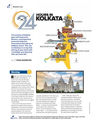 Round-trip
Morning
Begin your morning by drifting
through Terreti Bazaar — a
market set up by the Chinese
diaspora living in Kolkata. The
bazaar which comes to life early
in the morning, is lined with fresh
here at 6 am and pick from soup
noodles, steamed baos or lap cheong,
which are Chinese sausages. If you're
looking for a typical Bengali breakfast
of luchi with cholar dal, then head to
the famed K.C. Das, where you can
also gorge on sweets such as rasgulla
and sandesh.
Pay a visit to the iconic Victoria
Memorial, a palatial white structure
established in the memory of Queen
Victoria. Surrounded by a lake and
pleasant gardens, the memorial
boasts elements of Indo-Saracenic
Connect
revivalist architecture. From here, you
can hail a taxi to Jorasanko Thakur
Bari, the ancestral home of Nobel
Laureate Rabindranath Tagore. It
features a red facade and Andar
Mahal — a series of interconnected
rooms which were used by the
women of the household, and the
thakur dalan — a courtyard used for
entertainment and performing arts.
The essence of Kolkata
goes well beyond its
ﬂavours, encompassing
perennial historical
monuments that add to its
laidback charm. This city
is infectious in a way that
will tug at your heart with
a nostalgic yearning long
after you have left.
HOURS IN
KOLKATA
Text TANIA BANERJEE
Later, make your way to the
neoclassical Marble Palace which
features sculptures, chandeliers
and a teeming aviary. You can take
a leisurely walk along the winding
lanes of Kumortuli, the artisan’s
fashioning idols of Indian gods and
goddesses, it is thronged by locals a
few days before Durga Puja.
Roop_Dey/Shutterstock.com
 