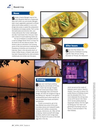 28 APRIL 2019 GoAir.in
Round-trip
Noon
Sample a hearty Bengali meal at the
iconic Bhojohori Manna in Esplanade.
Start with white rice and shukto (Bengali-
style mixed vegetable); graduate to dhokar
dalna (lentil cakes soaked in curry) and
jhinge aloo posto (a paste-like preparation
of potatoes and poppy seeds). Fish curries
like katla kalia and shorshe ilish, and
meaty delicacies like mutton dakbangla
are also must-haves here. End your meal
with a bowl of mouth-watering mishti doi.
No trip to Kolkata is complete without
a visit to College Street which is known for
its hoard of old and obscure books. The
street is also an education hub housing
some of the city's prominent institutes like
Presidency University and University of
Calcutta. Soak in the old-world charm of
Indian Coffee House, a historic cafe which
has been frequented by the city's scholars,
intellectuals and artists over the years.
After hours
Step onto Park Street, the
epicentre of Kolkata's buzzing
nightlife. Start off your dining
excursion at Trincas, the restaurant
Evening
Begin your evening by walking
along the promenade at Princep
Ghat. A boat ride through Hooghly
River will reveal picturesque vistas
of the Vidyasagar Setu and Howrah
Bridge, all under the tangerine tinge of
the setting sun. Wander in the ghat's
whitewashed porch which stands out
with its distinctive Greek and Gothic
architecture.
To pick up souvenirs, go to the
New Market area which brims with
countless stores and makeshift stalls
stocked with clothes, accessories,
antiques, electronics, etc. After all that
shopping, reward yourself with tangy
puchkas, jhalmuri and mango lassi.
Step into Nizam's for some of the best
egg rolls in the city.
which served as the cradle of
Kolkata's band culture. Head to
Arsalan if you want to savour the
and the decadent . For a
arrive at ITC Sonar's Pan Asian
which serves palate-pleasing
teppanyaki dishes. End the night
by letting your hair down and
grooving to thumping music at
Tantra, a club burrowed in The
Park Kolkata.
Kingsly/Shutterstock.com;TantraNightClub&LuxuryBar;sup10mah/Shutterstock.com;
RabinChakraborty/DinodiaPhoto/Dinodia;CSP_MBahuguna/FotosearchLBRF/Dinodia
 