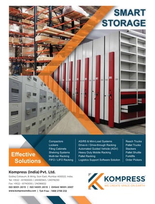 Solutions
Effective
STORAGE
SMART
utionss
tiveee
Compactors
Lockers
Filing Cabinets
Shelving Systems
Multi-tier Racking
FIFO / LIFO Racking
AS/RS & Mini-Load Systems
Drive-in / Drive-through Racking
Automated Guided Vehicle (AGV)
Heavy Duty Mobile Racking
Pallet Racking
Logistics Support Software Solution
Reach Trucks
Pallet Trucks
Stackers
Pallet Shuttle
Forklifts
Order Pickers
 