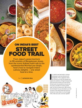APRIL 2019 GoAir.in
Cuisine
30
From Jaipur's pyaaz kachoris
to 99 varieties of Bangalorean dosas,
from the iconic Kolkata kathi rolls to the
quintessential Mumbai pav bhajis,
here’s how to navigate India’s
culinary delights — one street
food at a time.
Text SATARUPA PAUL
ON INDIA’S BEST
STREET
FOOD TRAIL
I
t is safe to say that India’s culinary
landscape is just as diverse as its
topography. This is apparent when
you venture out onto the streets and
that are found at every turn and corner.
Almost every city proclaims not just one
eats. Let this not daunt you. We’ve done
of some of the best street fare that you
should not miss while on a trip through
 