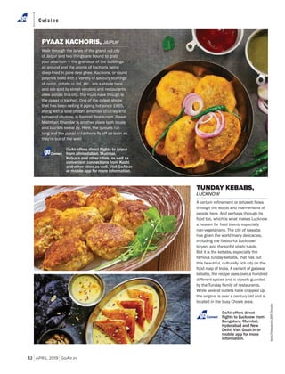 APRIL 2019 GoAir.in
Cuisine
32
PYAAZ KACHORIS, JAIPUR
Walk through the lanes of the grand old city
of Jaipur and two things are bound to grab
your attention — the grandeur of the buildings
all around and the aroma of kachoris being
deep-fried in pure desi ghee. Kachoris, or round
pastries filled with a variety of savoury stuffings
of onion, potato or dal, etc., are a staple here
and are sold by street vendors and restaurants
alike across this city. The must-have though is
the pyaaz ki kachori. One of the oldest shops
that has been selling it piping hot since 1965,
along with a side of dahi amchoor chutney and
tamarind chutney, is Samrat Restaurant. Rawat
Mishthan Bhandar is another place both locals
and tourists swear by. Here, the queues run
long and the pyaaz ki kachoris fly off as soon as
they’re out of the wok!
TUNDAY KEBABS,
LUCKNOW
A certain refinement or tehzeeb flows
through the words and mannerisms of
people here. And perhaps through its
food too, which is what makes Lucknow
a heaven for food lovers, especially
non-vegetarians. The city of nawabs
has given the world many delicacies,
including the flavourful Lucknowi
biryani and the sinful shahi tukda.
But it is the kebabs, especially the
famous tunday kebabs, that has put
this beautiful, culturally rich city on the
food map of India. A variant of galawat
kebabs, the recipe uses over a hundred
different spices and is closely guarded
by the Tunday family of restaurants.
While several outlets have cropped up,
the original is over a century old and is
located in the busy Chowk area.area.
GoAir offers direct
Connect
Connect
fanfo/FotosearchLBRF/Dinodia
 