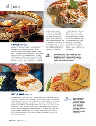 APRIL 2019 GoAir.in
Cuisine
34
stalls and shops big and
small, each specialising in
a particular type of chaat —
Ram laddoos, dahi papdi,
samosa chole, palak patta
chaat, sev puri, dahi puri… the
list is endless. In fact, some of
the establishments here have
attained legendary status by
virtue of the specialty they’ve
been dishing out for years.
KATHI ROLL, KOLKATA
It was sometime in the 1930s that a humble Mughlai food stall called Nizam’s
in Kolkata invented the now famous kathi roll. The shop, at that time known for
its kebabs, was looking for a way to package them such that they could be eaten
on the go by busy officegoers. Thus was born the idea to wrap the kebabs in
parathas and call them kathi rolls. Now kathi rolls are found all over the country
as well as on Indian menus across the world. In Kolkata though, the original
Nizam’s near New Market still remains the go-to for kathi rolls. The range and
choice, however, has expanded from the basic kebab to include all kinds of
combinations imaginable — from potato and paneer to egg and mutton and
everything in between.
Bishan Swaroop in Chandni
Chowk, for instance, sells
what is called Aloo ke Kulle
(scooped out boiled potatoes
stuffed with chickpeas), which
is found nowhere else in the
entire city. Jung Bahadur
Kachori Wala does a dried
fruit kachori among others,
whereas Natraj is iconic for its
dahi bhalla.
CHAAT, NEW DELHI
Perhaps no other place in India does chaats like
New Delhi — and what a mindboggling array of it
too! Every neighbourhood boasts at least a street
cart, if not a shop, of the basic chaats — dahi bhalla,
papdi chaat, aloo tikkis, gol gappes etc. But if you
wish to experience the capital’s obsession with this
anytime snack in all its glory, then head over to Old
Delhi. The narrow, winding lanes here are lined with
GoAir offers direct
Connect
Connect
 
