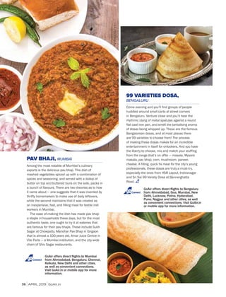 APRIL 2019 GoAir.in
Cuisine
36
PAV BHAJI, MUMBAI
Among the most notable of Mumbai’s culinary
exports is the delicious pav bhaji. This dish of
mashed vegetables spiced up with a combination of
spices and seasoning, and served with a dollop of
butter on top and buttered buns on the side, packs in
a bunch of flavours. There are two theories as to how
it came about — one suggests that it was invented by
thrifty homemakers to make use of daily leftovers,
while the second maintains that it was created as
an inexpensive, fast, and filling meal for textile mill
workers in Mumbai.
The ease of making the dish has made pav bhaji
a staple in households these days, but for the most
authentic taste, one ought to try it at eateries that
are famous for their pav bhajis. These include Sukh
Sagar at Chowpatty, Manohar Pav Bhaji in Girgaon
that is almost a 100 years old, Amar Juice Centre in
Vile Parle — a Mumbai institution, and the city-wide
chain of Shiv Sagar restaurants.
99 VARIETIES DOSA,
BENGALURU
Come evening and you’ll find groups of people
huddled around small carts at street corners
in Bengaluru. Venture close and you’ll hear the
rhythmic clang of metal spatulas against a round
flat cast iron pan, and smell the tantalising aroma
of dosas being whipped up. These are the famous
Bangalorean dosas, and at most places there
are 99 varieties to choose from! The process
of making these dosas makes for an incredible
entertainment in itself for onlookers. And you have
the liberty to choose, mix and match your stuffing
from the range that’s on offer — masala, Mysore
masala, pav bhaji, corn, mushroom, paneer,
cheese. A filling, quick fix meal for the city’s young
professionals, these dosas are truly a must-try,
especially the ones from HSR Layout, Indiranagar
and Sri Sai 99 Variety Dosa at Bannerghatta
Road.
Connect
Connect
 