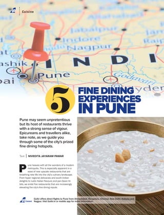 Connect
Pune may seem unpretentious
but its host of restaurants thrive
with a strong sense of vigour.
Epicureans and travellers alike,
take note, as we guide you
through some of the city's prized
ﬁne dining hotspots.
Text NIVEDITA JAYARAM PAWAR
P
une heaves with all the wonders of a modern
metropolis. This is especially apparent in a
wave of new upscale restaurants that are
breathing new life into the city's culinary landscape.
From hyper regional delicacies and south Indian
FINE DINING
EXPERIENCES
IN PUNE
Cuisine
 