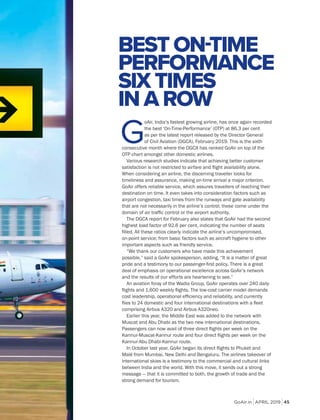 GoAir.in APRIL 2019 45
BEST ON-TIME
PERFORMANCE
SIX TIMES
IN A ROW
G
oAir, India’s fastest growing airline, has once again recorded
the best ‘On-Time-Performance’ (OTP) at 86.3 per cent
as per the latest report released by the Director General
of Civil Aviation (DGCA), February 2019. This is the sixth
consecutive month where the DGCA has ranked GoAir on top of the
OTP chart amongst other domestic airlines.
Various research studies indicate that achieving better customer
When considering an airline, the discerning traveller looks for
timeliness and assurance, making on-time arrival a major criterion.
GoAir offers reliable service, which assures travellers of reaching their
destination on time. It even takes into consideration factors such as
airport congestion, taxi times from the runways and gate availability
that are not necessarily in the airline’s control; these come under the
The DGCA report for February also states that GoAir had the second
highest load factor of 92.6 per cent, indicating the number of seats
on-point service; from basic factors such as aircraft hygiene to other
important aspects such as friendly service.
“We thank our customers who have made this achievement
possible,” said a GoAir spokesperson, adding, “It is a matter of great
deal of emphasis on operational excellence across GoAir’s network
and the results of our efforts are heartening to see.”
An aviation foray of the Wadia Group, GoAir operates over 240 daily
comprising Airbus A320 and Airbus A320neo.
Earlier this year, the Middle East was added to the network with
Muscat and Abu Dhabi as the two new international destinations.
Kannur-Abu Dhabi-Kannur route.
Malé from Mumbai, New Delhi and Bengaluru. The airlines takeover of
international skies is a testimony to the commercial and cultural links
between India and the world. With this move, it sends out a strong
message — that it is committed to both, the growth of trade and the
strong demand for tourism.
 