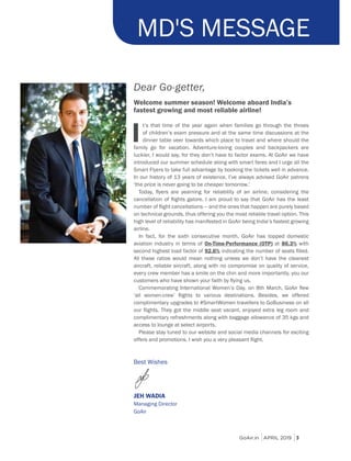 GoAir.in APRIL 2019 3
Dear Go-getter,
Welcome summer season! Welcome aboard India’s
fastest growing and most reliable airline!
I
t’s that time of the year again when families go through the throes
of children’s exam pressure and at the same time discussions at the
dinner table veer towards which place to travel and where should the
family go for vacation. Adventure-loving couples and backpackers are
luckier, I would say, for they don’t have to factor exams. At GoAir we have
introduced our summer schedule along with smart fares and I urge all the
Smart Flyers to take full advantage by booking the tickets well in advance.
In our history of 13 years of existence, I’ve always advised GoAir patrons
‘the price is never going to be cheaper tomorrow.’
on technical grounds, thus offering you the most reliable travel option. This
high level of reliability has manifested in GoAir being India’s fastest growing
airline.
In fact, for the sixth consecutive month, GoAir has topped domestic
aviation industry in terms of On-Time-Performance (OTP) at 86.3% with
second highest load factor of 92.6%
All these ratios would mean nothing unless we don’t have the cleanest
aircraft, reliable aircraft, along with no compromise on quality of service,
every crew member has a smile on the chin and more importantly, you our
complimentary refreshments along with baggage allowance of 35 kgs and
access to lounge at select airports.
Please stay tuned to our website and social media channels for exciting
JEH WADIA
Managing Director
GoAir
MD'S MESSAGE
 