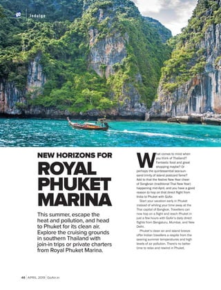 APRIL 2019 GoAir.in
Indulge
48
NEW HORIZONS FOR
W
hat comes to mind when
you think of Thailand?
Fantastic food and great
shopping maybe? Or
perhaps the quintessential sea-sun-
sand trinity of island postcard fame?
Add to that the festive New Year cheer
of Songkran (traditional Thai New Year)
happening mid-April, and you have a good
India to Phuket with GoAir.
Start your vacation early in Phuket
instead of whiling your time away at the
Thai capital of Bangkok. Travellers can
now hop on a flight and reach Phuket in
just a few hours with GoAir’s daily direct
flights from Bengaluru, Mumbai, and New
Delhi.
Phuket’s clean air and island breeze
offer Indian travellers a respite from the
searing summer temperatures and high
levels of air pollution. There's no better
time to relax and rewind in Phuket.
ROYAL
PHUKET
MARINA
This summer, escape the
heat and pollution, and head
to Phuket for its clean air.
Explore the cruising grounds
in southern Thailand with
join-in trips or private charters
from Royal Phuket Marina.
 