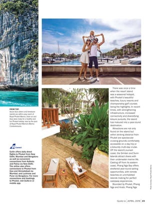 GoAir.in APRIL 2019 49
FROM TOP:
Azure blue waters and limestone
islands are within easy reach of
Royal Phuket Marina; clean air and
blue skies make for a healthy and
fun Phuket holiday; laze by the pool
at Royal Phuket Marina's Marina
Condominiums.
GoAir offers daily direct
There was once a time
when the resort island
was a seasonal hotspot,
with Phuket’s beautiful
beaches, luxury resorts and
championship golf courses
being the highlights. In recent
times, with strengthening
infrastructure, increased
connectivity and diversifying
leisure pursuits, the island
has matured into a year-round
destination.
Attractions are not only
found on the island but
within striking distance from
Phuket are spectacular
cruising grounds comfortably
accessible on a day trip or
a leisurely multi-day cruise.
Off the island’s sunset
coast, the Similan and Surin
Islands attract divers with
their underwater marine life.
Casting off from its eastern
coast, Phang Nga Bay offers
sheltered year-round sailing
opportunities, with remote
beaches on uninhabited
islands making for perfect
castaway experiences.
Bounded by Phuket, Phang
Nga and Krabi, Phang Nga
Connect
PhotoCourtesy:RoyalPhuketMarina
 