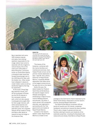 APRIL 2019 GoAir.in
Indulge
50
Bay is speckled with some
100 limestone islands
and islets, their striking
aesthetic responsible for the
image visitors have come to
associate with the kingdom’s
natural beauty. One of the
most iconic silhouettes is
Khao Phing Kan, commonly
known as James Bond Island,
a limestone tower karst that
housed Scaramanga’s lair in
the 1974 Bond film Man with
the Golden Gun. Other karsts
have collapsed in places to
create hidden caves as well as
landlocked lagoons that beg
for exploration.
To the south, Phang Nga
Bay extends to Krabi, and
off the southeast of Phuket
are the Phi Phi Islands in
the namesake national
park, which are also popular
cruising grounds sought after
for their jungle interiors, soft
white sandy beaches and
clear waters. Further south
past Koh Lanta, the unspoiled
islands off the coasts of Trang
and Satun offer plenty of
reasons to stay out longer in
the Andaman Sea.
“The beauty of the
Andaman, combined with
the marina facilities and
maintenance services, have
helped Phuket remain as the
premier charter destination in
Asia,” says Mr. Gulu Lalvani,
Chairman of Royal Phuket
Marina, a quayside lifestyle
destination that offers some
of the largest condominiums
for sale and rent on the island.
Earlier this year, the
island hosted the Thailand
Yacht Show & RendezVous,
the island's largest marine
lifestyle extravaganza
showcasing a range of luxury
marine lifestyle products
and services. The show, in
which almost 150 companies
attended, was organised in
partnership with the Thai
government and hosted at
Royal Phuket Marina.
Located on the island’s
eastern coast, Royal Phuket
Marina is a holder of the
FROM TOP:
The stunning Phi Phi Islands and
surrounds are an ideal one-day trip
destination from Royal Phuket Marina;
Kids Mania at RPM is open daily for
kids upto eight years old.
prestigious five Gold Anchor Award bestowed by the
British Yacht Harbour Association and the island’s
premier yachting lifestyle destination.
The Royal Phuket Marina comprises 100 wet
berths for yachts up to 35 metres, a separate
hardstand, and premium covered dry stack facilities.
There’s also a range of upscale services and
facilities catering to owners and residents of the
waterside properties, including the Boardwalk with
restaurants and shops, Kids Mania at Royal Phuket
 