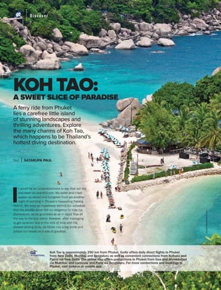 Discover
APRIL 2019 GoAir.in
Discover
54
A SWEET SLICE OF PARADISE
I
t would be an understatement to say that our day
had been an eventful one. My sister and I had
woken up dazed and hungover from yet another
night of partying in Phuket’s happening Patong
district. We were so hopelessly behind our schedule
that the shuttle driver felt no obligation to hide his
displeasure, as he grumbled at us in rapid Thai all
the way to the bus stand. However, after managing
to get us to our bus in the nick of time with his
shrewd driving skills, he broke into a big smile and
patted our heads as a way of goodbye.
KOH TAO:
sondzr/Shutterstock.com
A ferry ride from Phuket
lies a carefree little island
of stunning landscapes and
thrilling adventures. Explore
the many charms of Koh Tao,
which happens to be Thailand’s
hottest diving destination.
Text SATARUPA PAUL
Koh Tao is approximately 290 km from Phuket. GoAir offers daily direct flights to Phuket
from New Delhi, Mumbai and Bengaluru as well as convenient connections from Kolkata and
Patna via New Delhi. The airline also offers connections to Phuket from Goa and Ahmedabad
via Mumbai; and Lucknow and Pune via Bengaluru. For more connections and bookings to
Phuket, visit GoAir.in or mobile app.
GoINTERNATIONAL
GoINTERNATIONAL
 