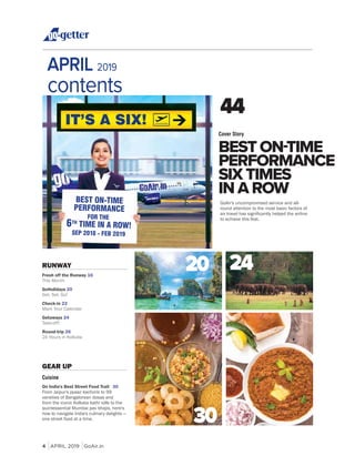 4 APRIL 2019 GoAir.in
RUNWAY
Fresh off the Runway 16
This Month
GoHolidays 20
Get, Set, Go!
Check-in 22
Mark Your Calendar
Getaways 24
Take-off!
Round-trip 26
24 Hours in Kolkata
APRIL 2019
contents
BEST ON-TIME
PERFORMANCE
SIX TIMES
IN A ROW
Cover Story
44
GEAR UP
Cuisine
On India's Best Street Food Trail 30
From Jaipur's pyaaz kachoris to 99
varieties of Bangalorean dosas and
from the iconic Kolkata kathi rolls to the
quintessential Mumbai pav bhajis, here's
how to navigate India's culinary delights —
one street food at a time.
20 24
30
GoAir's uncompromised service and all-
round attention to the most basic factors of
to achieve this feat.
 