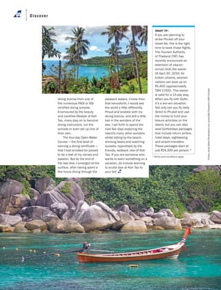APRIL 2019 GoAir.in60
Discover
TimothyJamesBaker/Shutterstock.com;studio306/FotosearchLBRF/Dinodia
SMART TIP :
If you are planning to
strike Phuket off your
travel list, this is the right
time to book those flights.
The Tourism Authority
of Thailand (TAT) has
recently announced an
extension of visa-on-
arrival (VoA) fee waiver
till April 30, 2019, for
Indian citizens, wherein
visitors can save up on
r4,400 (approximately
TBH 2,000). This waiver
is valid for a 15-day stay.
When you fly with GoAir,
it’s a win-win situation.
Not only can you fly daily
direct to Phuket and use
the money to fund your
leisure activities on the
island, but you can also
avail GoHolidays packages
that include return airfare,
hotel stays, sightseeing
and airport transfers.
These packages start at
just r24,399 per person.*
diving license from one of
the numerous PADI or SSI
certified diving schools.
Enamoured by the beauty
and carefree lifestyle of Koh
Tao, many stay on to become
diving instructors, run the
schools or even set up one of
their own.
The four-day Open Water
Course — the first level of
earning a diving certificate —
that I had enrolled for proved
to be a test of my nerves and
passion. But by the end of
the last dive, I emerged at the
surface, after having spent a
few hours diving through the
pleasant waters. I knew then
that henceforth, I would see
the world a little differently.
Proud and ecstatic with my
diving licence, and still a little
lost in the wonders of the
sea, I set forth to spend the
next few days exploring the
island's many other wonders
whilst sitting by the beach,
drinking beers and watching
sunsets, hypnotised by the
friendly, laidback vibe of Koh
Tao. If you are someone who
wants to learn something on a
vacation, do include learning
to scuba dive at Koh Tao to
your list!
*Terms and conditions apply
 