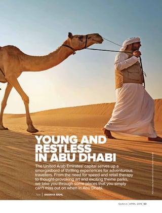 GoAir.in APRIL 2019 63
The United Arab Emirates' capital serves up a
smorgasbord of thrilling experiences for adventurous
travellers. From the need for speed and retail therapy
to thought-provoking art and exciting theme parks,
we take you through some places that you simply
can't miss out on when in Abu Dhabi.
YOUNG AND
RESTLESS
IN ABU DHABI
Text ANANYA BAHL
PhotoCourtesy:DepartmentofCultureandTourismAbuDhabi
 