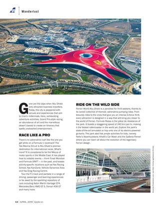 APRIL 2019 GoAir.in
Wanderlust
64
Burachet/Shutterstock.com;Jean-MarcCharles/agefotostock/Dinodia
G
one are the days when Abu Dhabi
only attracted business travellers.
Today, the city is peppered with
venues and experiences that aim
to charm millennials. Here, exhilarating
adventure activities, Grand Prix-style racing,
an abundance of art and the marvellous
desert coexist to create an itinerary that
spells unabashed entertainment.
RACE LIKE A PRO
There’s no adrenaline rush like the one you
get while on a Formula 1 racetrack! The
Yas Marina Circuit is Abu Dhabi’s premier
destination for international races. What's
more? It is considered to be the Mecca of
motor sports in the Middle East. It has played
host to notable events — think Finali Mondiali
and Formula DRIFT — in the past, and boasts
activity-specific locations such as Yas Racing
School, Yas KartZone, Vehicle Dynamics Area
and Yas Drag Racing Centre.
Tour the F1 track and partake in a range of
driving, passenger and learning experiences
or be awed by the sparkling repository of
cars including Aston Martin Vantage GT4,
Mercedes-Benz AMG GT S, Ferrari 458 GT
and many more.
RIDE ON THE WILD SIDE
Ferrari World Abu Dhabi is a paradise for thrill seekers, thanks to
its varied collective of themed, adrenaline-pumping rides. From
leisurely rides to the ones that give you an intense G-force thrill,
every attraction is designed in a way that will bring you closer to
the world of Ferrari. Formula Rossa is the pièce de résistance of
the park. It boasts a staggering speed of 240 km/per hr, making
it the fastest rollercoaster in the world yet. Explore the park's
state-of-the-art simulator or hop onto one of its electric-powered
go-karts. The park also has ample activities for kids, namely
Nello’s Adventureland, Khalil’s Car Wash and the Galleria Ferrari
where you can learn all about the evolution of the legendary
Ferrari design.
 
