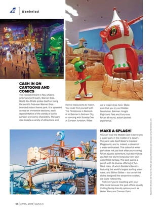 APRIL 2019 GoAir.in
Wanderlust
66
CASH IN ON
CARTOONS AND
COMICS
The newest entrant in Abu Dhabi’s
entertainment realm, Warner Bros.
World Abu Dhabi prides itself on being
the world’s first-ever Warner Bros.-
branded indoor theme park. It is sprawled
across six immersive sections, each
representative of the worlds of iconic
cartoon and comic characters. The park
also boasts a variety of attractions and
MAKE A SPLASH!
You can trust the Middle East to serve you
a water park in the middle of a desert.
The park calls itself Water's Greatest
Playground, and is, indeed, a dream of
a water enthusiast. This colourful water
park does not just look after your craving
for an aquatic adventure, but also makes
you feel like you're living your very own
water-filled fantasy. The park packs a
punch with its diverse offering of fun-
filled rides, of which Bubble's Barrel —
featuring the world's largest surfing sheet
wave, and Slither Slides — six tunnel-like
slides designed like serpentine snakes,
are quite noteworthy.
Fret not if you're travelling with your
little ones because the park offers equally
thrilling family-friendly options such as
Water Wars and Cannon Point.
theme restaurants to match.
You could find yourself with
The Flintstones in Bedrock
or in Batman’s Gotham City,
or dancing with Scooby-Doo
at Cartoon Junction. Rides
are a major draw here. Make
sure that you try out Riddler
Revolution, Batman: Knight
Flight and Fast and Furry-ous
for an all-round, action-packed
experience.
DepartmentofCultureandTourismAbuDhabi;elenabee/Shutterstock.com;OluwaseyiUsman/Shutterstock.com
 