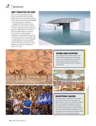 APRIL 2019 GoAir.in
Wanderlust
68
GET YOUR FIX OF ART
Born out of an association between
France and the UAE, the Louvre Abu
Dhabi mirrors the multicultural heritage
of the Arab world while also throwing light
on its contemporary innovations.
Designed by French architect Jean
Nouvel, the structure itself is a work of
art, with a huge silvery dome producing
geometric light effects in the interior,
while sprawled below is a 'museum-
city in the sea’. Stroll through its
independent buildings like you would in
an Arabian medina's narrow alleys. Soak
in unparalleled art at its chronologically
arranged galleries. Featuring shared
themes and human connections, these
galleries are home to contemporary
works of art.
DUNE AND DUSTED
You certainly can't miss the desert when
in Abu Dhabi. Whether you're travelling
solo or with company, head out onto the
sandy terrain to enjoy a desert safari,
dune bashing, belly dancing or palatable
Emirati food.
SHOPPING HAVEN
Abu Dhabi doesn’t disappoint on the retail
therapy front either. Turn to Yas Mall and
Marina Mall to shop from international labels.
For a more traditional experience, head to
the Carpet Souk to buy Yemeni mattresses
and Arabic majlis cushions. Similarly, Souk Al
Zafarana stocks traditional clothing, incense
and spices, and the vibrant Fish Souk at Mina
Zayed Port is a hive of seaside produce.
MohamedSomjiforDepartmentofCultureandTourismAbuDhabi;
NadezdaMurmakova/Shutterstock.com;DavidSteele/YAYMicro/Dinodia
 