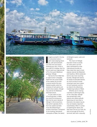 GoAir.in APRIL 2019 71
I
magine yourself in the lap
of untouched nature —
palm trees swaying above
you, soft sand beneath
your feet and cool breeze
soothing your skin. If this is
your idea of a holiday, then it's
time to pack your bag and set
off for the quaint Maldivian
getaway: Villingili.
Not too far from Malé lies
an island which untangles
itself from the usual bustle
of the capital city to build
a serene world of its own.
Nestled quietly under the
shadows of lush palms and
pristine blue waters, Villingili
may well be the Maldives’
best-kept secret.
In just under an hour
of touching down in Malé,
you could be sinking your
feet into the warm sands of
Villingili. A 20-minute ferry
ride (which operates 24/7)
from the capital city feels
more like teleporting to
another dimension. Compared
to the bustling, fast-paced
metropolis of Malé, the island
of Villingili is quiet, rustic and
laid-back.
The charm of Villingili
has been known to locals
for many years, but has
been overlooked by most
international tourists as
they make their way to more
popular islands like Maafushi
and Vaadhoo. While weekends
tend to see more incoming
tourists, Villingili still retains
its repute of secluded beauty;
so much so that it’s quite
amazing to see how a place
of such quietude could lie
so close to the oftentimes
maddening hubbub of Malé.
Whether you're making
a pit-stop or planning to stay
on for a few days, Villingili
has something to offer
anyone who seeks solitude.
Spanning not more than a
kilometre, this island may be
tiny, but boasts a big heart
nevertheless. When it comes
to exploring the island, the
best way to do so is on foot. As
soon as you get off the ferry
terminal, start with a leisurely
JaneD'Souza
 