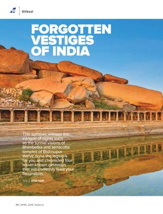 APRIL 2019 GoAir.in
Offbeat
74
Text GITA HARI
This summer, witness the
intrigue of sights such
as the tunnel visions of
Bhimbetka and terracotta
temples of Bishnupur.
We've done the legwork
for you and chronicled four
lesser-known getaways
that will endlessly feed your
fascination.
FORGOTTEN
VESTIGES
OF INDIA
 