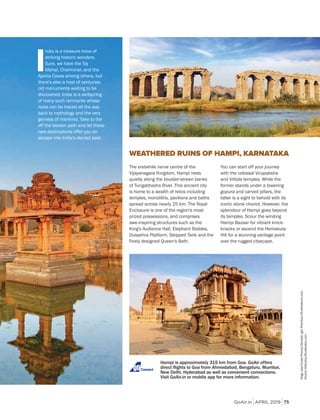 GoAir.in APRIL 2019 75
The erstwhile nerve centre of the
Vijayanagara Kingdom, Hampi rests
quietly along the boulder-strewn banks
of Tungabhadra River. This ancient city
is home to a wealth of relics including
temples, monoliths, pavilions and baths
spread across nearly 25 km. The Royal
Enclosure is one of the region's most
prized possessions, and comprises
awe-inspiring structures such as the
King's Audience Hall, Elephant Stables,
Dussehra Platform, Stepped Tank and the
finely designed Queen's Bath.
WEATHERED RUINS OF HAMPI, KARNATAKA
Hampi is approximately 315 km from Goa. GoAir offers
Connect
You can start off your journey
with the colossal Virupaksha
and Vittala temples. While the
former stands under a towering
gopura and carved pillars, the
latter is a sight to behold with its
iconic stone chariot. However, the
splendour of Hampi goes beyond
its temples. Scour the winding
Hampi Bazaar for vibrant knick-
knacks or ascend the Hemakuta
Hill for a stunning vantage point
over the rugged cityscape.
RagaJoseFuste/Prisma/Dinodia;IgorPlotnikov/Shutterstock.com;
DmytroGilitukha/Shutterstoc.com
I
ndia is a treasure trove of
striking historic wonders.
Sure, we have the Taj
Mahal, Charminar, and the
Ajanta Caves among others, but
there's also a host of centuries-
old monuments waiting to be
discovered. India is a wellspring
of many such remnants whose
roots can be traced all the way
back to mythology and the very
genesis of mankind. Take to the
off the beaten path and let these
rare destinations offer you an
escape into India's storied past.
 