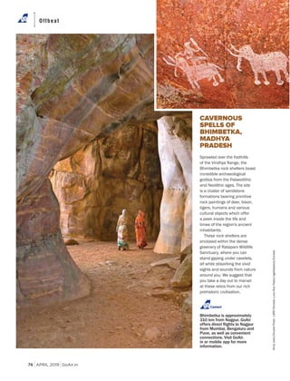 APRIL 2019 GoAir.in
Offbeat
76
CAVERNOUS
SPELLS OF
BHIMBETKA,
MADHYA
PRADESH
Sprawled over the foothills
of the Vindhya Range, the
Bhimbetka rock shelters boast
incredible archaeological
grottos from the Palaeolithic
and Neolithic ages. The site
is a cluster of sandstone
formations bearing primitive
rock paintings of deer, bison,
tigers, humans and various
cultural objects which offer
a peek inside the life and
times of the region's ancient
inhabitants.
These rock shelters are
enclosed within the dense
greenery of Ratapani Wildlife
Sanctuary, where you can
stand gaping under cavelets,
all while absorbing the vivid
sights and sounds from nature
around you. We suggest that
you take a day out to marvel
at these relics from our rich
prehistoric civilisation.
Bhimbetka is approximately
310 km from Nagpur. GoAir
from Mumbai, Bengaluru and
Pune, as well as convenient
connections. Visit GoAir.
in or mobile app for more
information.
Connect
ShivjiJoshi/DinodiaPhoto-LBRF/Dinodia;LucioRuizPastor/agefotostock/Dinodia
 