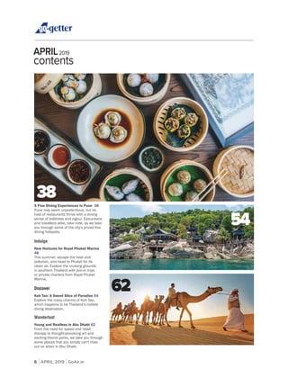 6 APRIL 2019 GoAir.in
APRIL2019
contents
5 Fine Dining Experiences in Pune 38
Pune may seem unpretentious, but its
host of restaurants thrive with a strong
sense of boldness and vigour. Epicureans
and travellers alike, take note, as we take
dining hotspots.
Indulge
New Horizons for Royal Phuket Marina
48
This summer, escape the heat and
pollution, and head to Phuket for its
clean air. Explore the cruising grounds
in southern Thailand with join-in trips
or private charters from Royal Phuket
Marina.
Discover
Koh Tao: A Sweet Slice of Paradise 54
Explore the many charms of Koh Tao,
which happens to be Thailand’s hottest
diving destination.
Wanderlust
Young and Restless in Abu Dhabi 62
From the need for speed and retail
therapy to thought-provoking art and
exciting theme parks, we take you through
some places that you simply can't miss
out on when in Abu Dhabi.
40
38
54
62
 