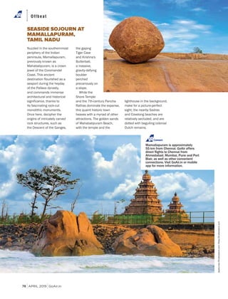 APRIL 2019 GoAir.in
Offbeat
78
Nuzzled in the southernmost
periphery of the Indian
peninsula, Mamallapuram,
previously known as
Mahabalipuram, is a crown
jewel of the Coromandel
Coast. This ancient
destination flourished as a
seaport during the heyday
of the Pallava dynasty,
and commands immense
architectural and historical
significance, thanks to
its fascinating rock-cut
monolithic monuments.
Once here, decipher the
origins of intricately carved
rock structures, such as
the Descent of the Ganges,
the gaping
Tiger Cave
and Krishna's
Butterball,
a massive,
gravity-defying
boulder
perched
precariously on
a slope.
While the
Shore Temple
and the 7th-century Pancha
Rathas dominate the expanse,
this quaint historic town
heaves with a myriad of other
attractions. The golden sands
of Mahabalipuram Beach,
with the temple and the
SEASIDE SOJOURN AT
MAMALLAPURAM,
TAMIL NADU
lighthouse in the background,
make for a picture-perfect
sight; the nearby Sadras
and Covelong beaches are
relatively secluded, and are
dotted with beguiling colonial
Dutch remains.
Connect
Mamallapuram is approximately
55 km from Chennai. GoAir offers
Ahmedabad, Mumbai, Pune and Port
Blair, as well as other convenient
connections. Visit GoAir.in or mobile
app for more information.
Jayakumar/Shutterstock.com;Ailisa/Shutterstock.com
 