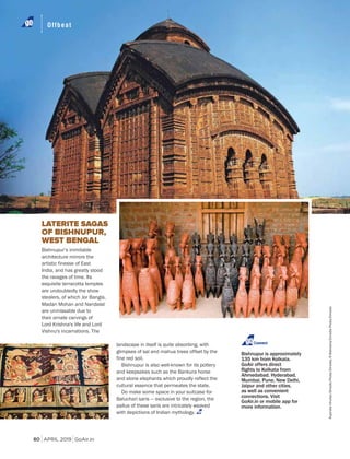 APRIL 2019 GoAir.in
Offbeat
80
Bishnupur’s inimitable
architecture mirrors the
artistic finesse of East
India, and has greatly stood
the ravages of time. Its
exquisite terracotta temples
are undoubtedly the show
stealers, of which Jor Bangla,
Madan Mohan and Nandalal
are unmissable due to
their ornate carvings of
Lord Krishna's life and Lord
Vishnu's incarnations. The
LATERITE SAGAS
OF BISHNUPUR,
WEST BENGAL
landscape in itself is quite absorbing, with
glimpses of sal and mahua trees offset by the
fine red soil.
Bishnupur is also well-known for its pottery
and keepsakes such as the Bankura horse
and stone elephants which proudly reflect the
cultural essence that permeates the state.
Do make some space in your suitcase for
Baluchari saris — exclusive to the region, the
pallus of these saris are intricately weaved
with depictions of Indian mythology.
Bishnupur is approximately
135 km from Kolkata.
GoAir offers direct
Ahmedabad, Hyderabad,
Mumbai, Pune, New Delhi,
Jaipur and other cities,
as well as convenient
connections. Visit
GoAir.in or mobile app for
more information.
Connect
RupinderKhullar/DinodiaPhoto/Dinodia;RMakharia/DinodiaPhoto/Dinodia
 