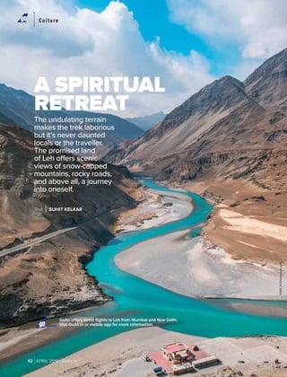 APRIL 2019 GoAir.in82
Culture
A SPIRITUAL
RETREAT
The undulating terrain
makes the trek laborious
but it’s never daunted
locals or the traveller.
The promised land
of Leh offers scenic
views of snow-capped
mountains, rocky roads,
and above all, a journey
into oneself.
Text SUHIT KELKAR
GoAir offers direct flights to Leh from Mumbai and New Delhi.
Visit GoAir.in or mobile app for more information.Connect
SIWAT_R/Shutterstock.com
 