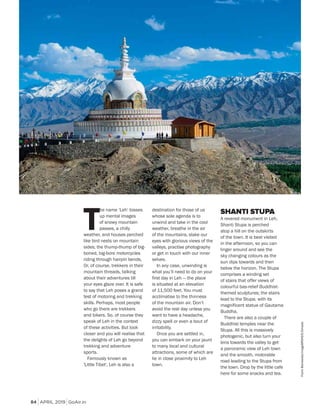 APRIL 2019 GoAir.in
Culture
84
T
he name ‘Leh’ tosses
up mental images
of snowy mountain
passes, a chilly
weather, and houses perched
like bird nests on mountain
sides; the thump-thump of big-
boned, big-bore motorcycles
riding through hairpin bends,
Or, of course, trekkers in their
mountain threads, talking
about their adventures till
your eyes glaze over. It is safe
to say that Leh poses a grand
test of motoring and trekking
skills. Perhaps, most people
who go there are trekkers
and bikers. So, of course they
speak of Leh in the context
of these activities. But look
closer and you will realise that
the delights of Leh go beyond
trekking and adventure
sports.
Famously known as
'Little Tibet', Leh is also a
destination for those of us
whose sole agenda is to
unwind and take in the cool
weather, breathe in the air
of the mountains, slake our
eyes with glorious views of the
valleys, practise photography
or get in touch with our inner
selves.
In any case, unwinding is
what you’ll need to do on your
first day in Leh — the place
is situated at an elevation
of 11,500 feet. You must
acclimatise to the thinness
of the mountain air. Don’t
avoid the rest day unless you
want to have a headache,
dizzy spell or even a bout of
irritability.
Once you are settled in,
you can embark on your jaunt
to many local and cultural
attractions, some of which are
lie in close proximity to Leh
town.
SHANTI STUPA
A revered monument in Leh,
Shanti Stupa is perched
atop a hill on the outskirts
of the town. It is best visited
in the afternoon, so you can
linger around and see the
sky changing colours as the
sun dips towards and then
below the horizon. The Stupa
comprises a winding set
of stairs that offer views of
colourful bas-relief Buddhist-
themed sculptures; the stairs
lead to the Stupa, with its
magnificent statue of Gautama
Buddha.
There are also a couple of
Buddhist temples near the
Stupa. All this is massively
photogenic, but also turn your
lens towards the valley to get
a panoramic view of Leh town
and the smooth, motorable
road leading to the Stupa from
the town. Drop by the little cafe
here for some snacks and tea.
FrankBienewald/imageBROKER/Dinodia
 