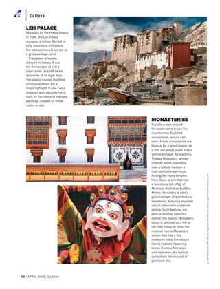 APRIL 2019 GoAir.in
Culture
86
LEH PALACE
Modelled on the Potala Palace
in Tibet, the Leh Palace
occupies a hilltop. Skirted by
lofty mountains and plains,
the palace's terrace serves as
a great vantage point.
The palace is deeply
steeped in history. It was
the former seat of Leh’s
royal family, and still bears
remnants of its regal days.
The palace houses Buddhist
sculptures which are a
major highlight. It also has a
museum with valuable relics
such as the colourful thangka
paintings created on either
cotton or silk.
MONASTERIES
Travellers from around
the world come to see the
mountaintop Buddhist
monasteries around Leh
town. These monasteries are
famous for a good reason, as
a visit will amply prove. Hire a
vehicle and see, for instance,
Thiksay Monastery, whose
multiple levels cascading
over a hillside harbour a
truly spiritual experience.
Among the many temples
here, there is one that has
a two-storey-tall effigy of
Maitreya, the future Buddha.
Matho Monastery is also a
good example of architectural
excellence, featuring exquisite
use of colour and sculptural
details. Such features are
seen in another beautiful
edifice, the Stakna Monastery,
which is perched on a hill by
the river Indus. In June, the
massive Hemis Monastery
(which also has a tiny
museum) holds the vibrant
Hemis Festival. Featuring
lamas in colourful masks
and costumes, the festival
symbolises the triumph of
good over evil.
prudek/FotosearchLBRF/Dinodia;Aapkaishu/Shutterstock.com;ImagesofIndia/Shutterstock.com
 