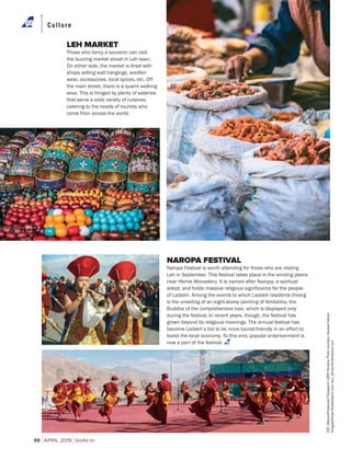 APRIL 2019 GoAir.in
Culture
88
LEH MARKET
Those who fancy a souvenir can visit
the buzzing market street in Leh town.
On either side, the market is lined with
shops selling wall hangings, woollen
wear, accessories, local spices, etc. Off
the main street, there is a quaint walking
area. This is fringed by plenty of eateries
that serve a wide variety of cuisines,
catering to the needs of tourists who
come from across the world.
NAROPA FESTIVAL
Naropa Festival is worth attending for those who are visiting
Leh in September. This festival takes place in the winding plains
near Hemis Monastery. It is named after Naropa, a spiritual
adept, and holds massive religious significance for the people
of Ladakh. Among the events to which Ladakh residents throng
is the unveiling of an eight-storey painting of Amitabha, the
Buddha of the comprehensive love, which is displayed only
during the festival. In recent years, though, the festival has
grown beyond its religious moorings. The annual festival has
become Ladakh’s bid to be more tourist-friendly in an effort to
boost the local economy. To this end, popular entertainment is
now a part of the festival.
CSP_MariuszPrusaczyk/FotosearchLBRF/Dinodia;Photocourtesy:NaropaFesival;
ImagesofIndia/Shutterstock.com;Sun_Shine/Shutterstock.com
 