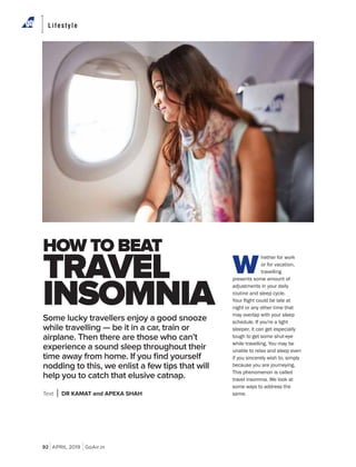 92 APRIL 2019 GoAir.in
Lifestyle
W
hether for work
or for vacation,
travelling
presents some amount of
adjustments in your daily
routine and sleep cycle.
night or any other time that
may overlap with your sleep
schedule. If you're a light
sleeper, it can get especially
tough to get some shut-eye
if you sincerely wish to, simply
This phenomenon is called
travel insomnia. We look at
some ways to address the
same.
Some lucky travellers enjoy a good snooze
while travelling — be it in a car, train or
airplane. Then there are those who can’t
experience a sound sleep throughout their
time away from home. If you ﬁnd yourself
nodding to this, we enlist a few tips that will
help you to catch that elusive catnap.
Text DR KAMAT and APEXA SHAH
HOW TO BEAT
TRAVEL
INSOMNIA
 