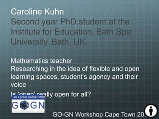 Caroline Kuhn
Second year PhD student at the
Institute for Education, Bath Spa
University. Bath, UK.
Mathematics teacher
Researching in the idea of flexible and open
learning spaces, student’s agency and their
voice
Is ‘open’ really open for all?
GO-GN Workshop Cape Town 2017
 