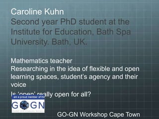 Caroline Kuhn
Second year PhD student at the
Institute for Education, Bath Spa
University. Bath, UK.
Mathematics teacher
Researching in the idea of flexible and open
learning spaces, student’s agency and their
voice
Is ‘open’ really open for all?
GO-GN Workshop Cape Town
 