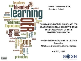OER LEARNING DESIGN GUIDELINES FOR
BRAZILIAN K-12 TEACHERS SUPPORTING
THE DEVELOPMENT OF THEIR
PROFESSIONAL PRACTICE
Viviane Vladimirschi, M.Ed. in Distance
Education
Athabasca University, Alberta, Canada
April 12, 2016
G0-GN Conference 2016
Kraków – Poland
Image 1
 