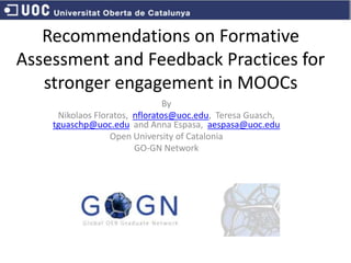 Recommendations on Formative
Assessment and Feedback Practices for
stronger engagement in MOOCs
By
Nikolaos Floratos, nfloratos@uoc.edu, Teresa Guasch,
tguaschp@uoc.edu and Anna Espasa, aespasa@uoc.edu
Open University of Catalonia
GO-GN Network
 