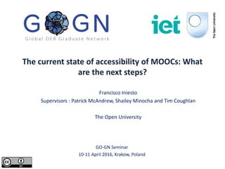 The current state of accessibility of MOOCs: What
are the next steps?
Francisco Iniesto
Supervisors : Patrick McAndrew, Shailey Minocha and Tim Coughlan
The Open University
GO-GN Seminar
10-11 April 2016, Krakow, Poland
 