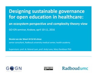 Designing sustainable governance
for open education in healthcare:
an ecosystem perspective and complexity theory view
GO-GN seminar, Krakow, april 10-11, 2016
Nicolai van der Woert M Ed M elmac
senior consultant, Radboud university medical center, health academy
Supervisors: prof. dr. Roland Laan, prof. Andy Lane, Mary Dankbaar PhD
 