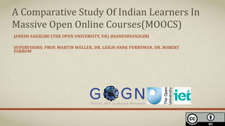 JANESH SANZGIRI (THE OPEN UNIVERSITY, UK) @JANESHSANZGIRI
SUPERVISORS: PROF. MARTIN WELLER, DR. LEIGH-ANNE PERRYMAN, DR. ROBERT
FARROW
A Comparative Study Of Indian Learners In
Massive Open Online Courses(MOOCS)
 