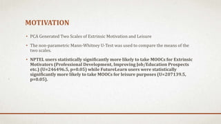 MOTIVATION
• PCA Generated Two Scales of Extrinsic Motivation and Leisure
• The non-parametric Mann-Whitney U-Test was used to compare the means of the
two scales.
• NPTEL users statistically significantly more likely to take MOOCs for Extrinsic
Motivators (Professional Development, Improving Job/Education Prospects
etc.) (U=246496.5, p=0.05) while FutureLearn users were statistically
significantly more likely to take MOOCs for leisure purposes (U=207139.5,
p=0.05).
 