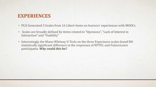 EXPERIENCES
• PCA Generated 3 Scales from 16 Likert-items on learners’ experiences with MOOCs
• Scales are broadly defined by items related to “Openness”, “Lack of Interest in
Interaction” and “Usability”
• Interestingly, the Mann-Whitney U Tests on the three Experience scales found NO
statistically significant difference in the responses of NPTEL and FutureLearn
participants. Why could this be?
 